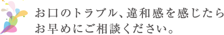 お口のトラブル、違和感を感じたらお早めにご相談ください。